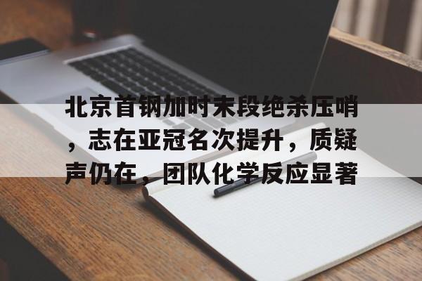 南宫入口 -北京首钢加时末段绝杀压哨，志在亚冠名次提升，质疑声仍在，团队化学反应显著的简单介绍
