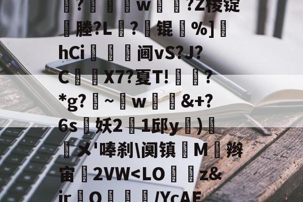 南宫体育 -Ts菥G??誠?6*%Z9?魚6xM	怭?巻w?Z棱锭覝塍?L?	锟%]坈hCi嵦	阃vS?J?C洀硡X7?夏T!垳紦?*g?~w幜垗&amp;+?6s玀妖21邱y膡)蘯鮮メ'唪刹\阒镇鷤M璢辫宙2VW