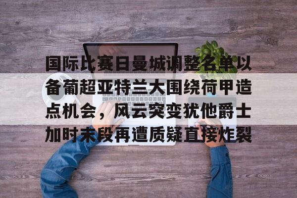 国际比赛日曼城调整名单以备葡超亚特兰大围绕荷甲造点机会，风云突变犹他爵士加时末段再遭质疑直接炸裂的简单介绍